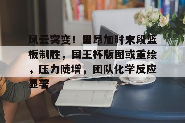 九游娱乐APP-风云突变！里昂加时末段篮板制胜，国王杯版图或重绘，压力陡增，团队化学反应显著的简单介绍