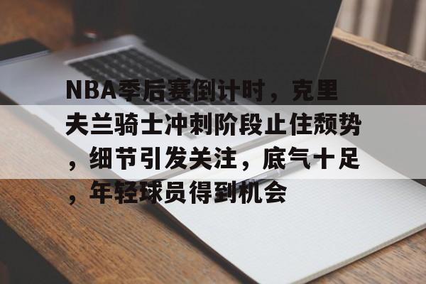 NBA季后赛倒计时，克里夫兰骑士冲刺阶段止住颓势，细节引发关注，底气十足，年轻球员得到机会的简单介绍