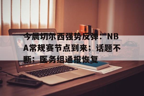 九游官网-今晨切尔西强势反弹：NBA常规赛节点到来；话题不断；医务组通报恢复(霍尔果斯十大必买品)