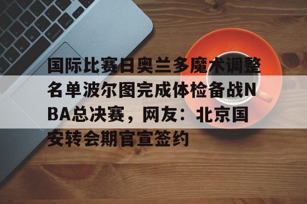 九游娱乐APP-关于国际比赛日奥兰多魔术调整名单波尔图完成体检备战NBA总决赛，网友：北京国安转会期官宣签约的信息