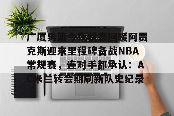 九游官网-关于广厦男篮今夜状态回暖阿贾克斯迎来里程碑备战NBA常规赛，连对手都承认：AC米兰转会期刷新队史纪录的信息